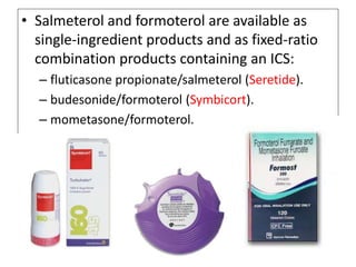 • Salmeterol and formoterol are available as
single-ingredient products and as fixed-ratio
combination products containing an ICS:
– fluticasone propionate/salmeterol (Seretide).
– budesonide/formoterol (Symbicort).
– mometasone/formoterol.
 