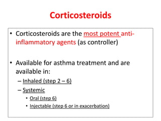 Corticosteroids
• Corticosteroids are the most potent anti-
inflammatory agents (as controller)
• Available for asthma treatment and are
available in:
– Inhaled (step 2 – 6)
– Systemic
• Oral (step 6)
• Injectable (step 6 or in exacerbation)
 