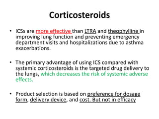 Corticosteroids
• ICSs are more effective than LTRA and theophylline in
improving lung function and preventing emergency
department visits and hospitalizations due to asthma
exacerbations.
• The primary advantage of using ICS compared with
systemic corticosteroids is the targeted drug delivery to
the lungs, which decreases the risk of systemic adverse
effects.
• Product selection is based on preference for dosage
form, delivery device, and cost. But not in efficacy
 