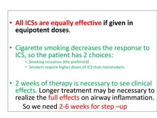 • All ICSs are equally effective if given in
equipotent doses.
• Cigarette smoking decreases the response to
ICS, so the patient has 2 choices:
• Smoking cessation (the preferred)
• Smokers require higher doses of ICS than nonsmokers.
• 2 weeks of therapy is necessary to see clinical
effects. Longer treatment may be necessary to
realize the full effects on airway inflammation.
So we need 2-6 weeks for step –up
 