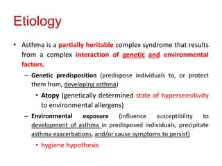 Etiology
• Asthma is a partially heritable complex syndrome that results
from a complex interaction of genetic and environmental
factors.
– Genetic predisposition (predispose individuals to, or protect
them from, developing asthma)
• Atopy (genetically determined state of hypersensitivity
to environmental allergens)
– Environmental exposure (influence susceptibility to
development of asthma in predisposed individuals, precipitate
asthma exacerbations, and/or cause symptoms to persist)
• hygiene hypothesis
 