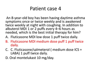Patient case 4
An 8-year-old boy has been having daytime asthma
symptoms once or twice weekly and is awakened
twice weekly at night with coughing. In addition to
albuterol MDI 1 or 2 puffs every 4–6 hours as
needed, which is the best initial therapy for him?
A. Fluticasone MDI low dose 1 puff twice daily.
B. Fluticasone MDI medium dose puff 1 puff twice
daily.
C. C. Fluticasone/salmeterol ( medium dose ICS +
LABA) 1 puff twice daily.
D. Oral montelukast 10 mg/day.
 