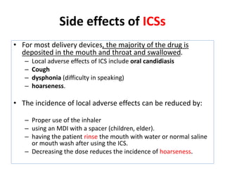 • For most delivery devices, the majority of the drug is
deposited in the mouth and throat and swallowed.
– Local adverse effects of ICS include oral candidiasis
– Cough
– dysphonia (difficulty in speaking)
– hoarseness.
• The incidence of local adverse effects can be reduced by:
– Proper use of the inhaler
– using an MDI with a spacer (children, elder).
– having the patient rinse the mouth with water or normal saline
or mouth wash after using the ICS.
– Decreasing the dose reduces the incidence of hoarseness.
Side effects of ICSs
 