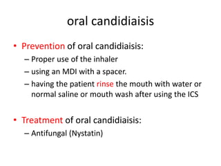 oral candidiaisis
• Prevention of oral candidiaisis:
– Proper use of the inhaler
– using an MDI with a spacer.
– having the patient rinse the mouth with water or
normal saline or mouth wash after using the ICS
• Treatment of oral candidiaisis:
– Antifungal (Nystatin)
 