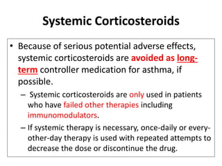Systemic Corticosteroids
• Because of serious potential adverse effects,
systemic corticosteroids are avoided as long-
term controller medication for asthma, if
possible.
– Systemic corticosteroids are only used in patients
who have failed other therapies including
immunomodulators.
– If systemic therapy is necessary, once-daily or every-
other-day therapy is used with repeated attempts to
decrease the dose or discontinue the drug.
 