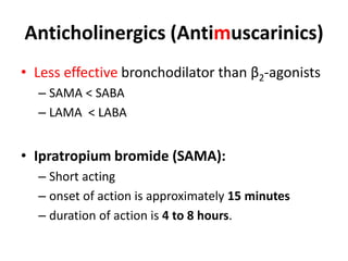 Anticholinergics (Antimuscarinics)
• Less effective bronchodilator than β2-agonists
– SAMA < SABA
– LAMA < LABA
• Ipratropium bromide (SAMA):
– Short acting
– onset of action is approximately 15 minutes
– duration of action is 4 to 8 hours.
 