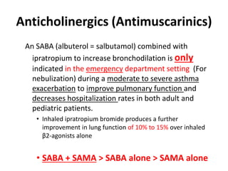 Anticholinergics (Antimuscarinics)
An SABA (albuterol = salbutamol) combined with
ipratropium to increase bronchodilation is only
indicated in the emergency department setting (For
nebulization) during a moderate to severe asthma
exacerbation to improve pulmonary function and
decreases hospitalization rates in both adult and
pediatric patients.
• Inhaled ipratropium bromide produces a further
improvement in lung function of 10% to 15% over inhaled
β2-agonists alone
• SABA + SAMA > SABA alone > SAMA alone
 
