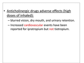 • Anticholinergic drugs adverse effects (high
doses of inhaled):
– blurred vision, dry mouth, and urinary retention.
– Increased cardiovascular events have been
reported for ipratropium but not tiotropium.
 