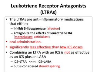 Leukotriene Receptor Antagonists
(LTRAs)
• The LTRAs are anti-inflammatory medications
that either:
– inhibit 5-lipoxygenase (zileuton)
– antagonize the effects of leukotriene D4
(montelukast, zafirlukast).
• oral administration.
• significantly less effective than low ICS doses.
• Combining an LTRA with an ICS is not as effective
as an ICS plus an LABA
– ICS+LTRA <<<< ICS+LABA
– but is considered steroid sparing.
 