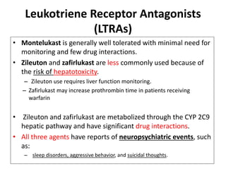 • Montelukast is generally well tolerated with minimal need for
monitoring and few drug interactions.
• Zileuton and zafirlukast are less commonly used because of
the risk of hepatotoxicity.
– Zileuton use requires liver function monitoring.
– Zafirlukast may increase prothrombin time in patients receiving
warfarin
• Zileuton and zafirlukast are metabolized through the CYP 2C9
hepatic pathway and have significant drug interactions.
• All three agents have reports of neuropsychiatric events, such
as:
– sleep disorders, aggressive behavior, and suicidal thoughts.
Leukotriene Receptor Antagonists
(LTRAs)
 