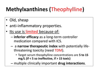 Methylxanthines (Theophylline)
• Old, sheap
• anti-inflammatory properties.
• Its use is limited because of:
– inferior efficacy as a long-term controller
medication compared with ICS.
– a narrow therapeutic index with potentially life-
threatening toxicity (need TDM).
• Target serum theophylline concentrations are 5 to 15
mg/L (if < 5 so ineffective, if > 15 toxic)
– multiple clinically important drug interactions.
 