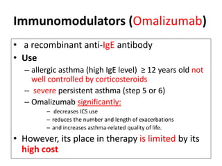 Immunomodulators (Omalizumab)
• a recombinant anti-IgE antibody
• Use
– allergic asthma (high IgE level) ≥ 12 years old not
well controlled by corticosteroids
– severe persistent asthma (step 5 or 6)
– Omalizumab significantly:
– decreases ICS use
– reduces the number and length of exacerbations
– and increases asthma-related quality of life.
• However, its place in therapy is limited by its
high cost
 