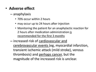 • Adverse effect
– anaphylaxis
• 70% occur within 2 hours
• may occur up to 24 hours after injection
• Monitoring the patient for an anaphylactic reaction for
2 hours after medication administration is
recommended for the first 3 months
– increased risk of cardiovascular and
cerebrovascular events (eg, myocardial infarction,
transient ischemic attack (mild stroke), venous
thrombosis) and perhaps cancer, but the
magnitude of the increased risk is unclear.
 