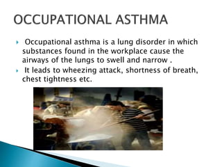  Occupational asthma is a lung disorder in which
substances found in the workplace cause the
airways of the lungs to swell and narrow .
 It leads to wheezing attack, shortness of breath,
chest tightness etc.
 