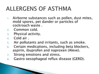 1. Airborne substances such as pollen, dust mites,
mold spores, pet dander or particles of
cockroach waste .
2. Common cold.
3. Physical activity.
4. Cold air .
5. Air pollutants and irritants, such as smoke.
6. Certain medications, including beta blockers,
aspirin, ibuprofen and naproxen (Aleve).
7. Strong emotions and stress.
8. Gastro oesophageal reflux disease (GERD).
 