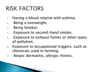 1. Having a blood relative with asthma.
2. Being a overweight.
3. Being Smoker.
4. Exposure to second-hand smoke.
5. Exposure to exhaust fumes or other types
of pollution.
6. Exposure to occupational triggers, such as
chemicals used in farming.
7. Atopic dermatitis, allergic rhinitis.
 