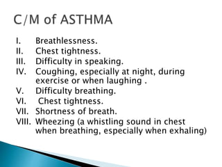 I. Breathlessness.
II. Chest tightness.
III. Difficulty in speaking.
IV. Coughing, especially at night, during
exercise or when laughing .
V. Difficulty breathing.
VI. Chest tightness.
VII. Shortness of breath.
VIII. Wheezing (a whistling sound in chest
when breathing, especially when exhaling)
 