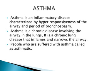  Asthma is an inflammatory disease
characterized by hyper responsiveness of the
airway and period of bronchospasm.
 Asthma is a chronic disease involving the
airway in the lungs, It is a chronic lung
disease that inflames and narrows the airway.
 People who are suffered with asthma called
as asthmatic.
 