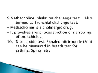 9.Methacholine Inhalation challenge test: Also
termed as Bronchial challenge test.
- Methacholine is a cholinergic drug.
- It provokes Bronchoconstriction or narrowing
of bronchioles.
10. Nitric oxide test: Exhaled nitric oxide (Eno)
can be measured in breath test for
asthma. Spirometry.
 