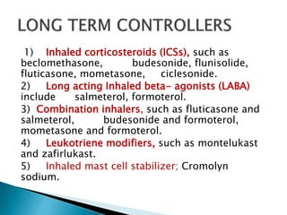 1) Inhaled corticosteroids (ICSs), such as
beclomethasone, budesonide, flunisolide,
fluticasone, mometasone, ciclesonide.
2) Long acting Inhaled beta- agonists (LABA)
include salmeterol, formoterol.
3) Combination inhalers, such as fluticasone and
salmeterol, budesonide and formoterol,
mometasone and formoterol.
4) Leukotriene modifiers, such as montelukast
and zafirlukast.
5) Inhaled mast cell stabilizer; Cromolyn
sodium.
 