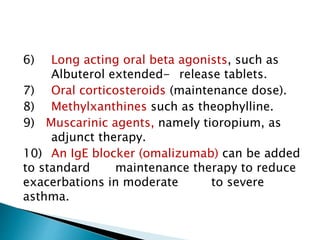 6) Long acting oral beta agonists, such as
Albuterol extended- release tablets.
7) Oral corticosteroids (maintenance dose).
8) Methylxanthines such as theophylline.
9) Muscarinic agents, namely tioropium, as
adjunct therapy.
10) An IgE blocker (omalizumab) can be added
to standard maintenance therapy to reduce
exacerbations in moderate to severe
asthma.
 