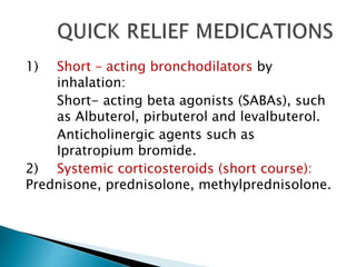 1) Short – acting bronchodilators by
inhalation:
Short- acting beta agonists (SABAs), such
as Albuterol, pirbuterol and levalbuterol.
Anticholinergic agents such as
Ipratropium bromide.
2) Systemic corticosteroids (short course):
Prednisone, prednisolone, methylprednisolone.
 
