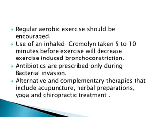  Regular aerobic exercise should be
encouraged.
 Use of an inhaled Cromolyn taken 5 to 10
minutes before exercise will decrease
exercise induced bronchoconstriction.
 Antibiotics are prescribed only during
Bacterial invasion.
 Alternative and complementary therapies that
include acupuncture, herbal preparations,
yoga and chiropractic treatment .
 