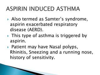  Also termed as Samter’s syndrome,
aspirin exacerbated respiratory
disease (AERD).
 This type of asthma is triggered by
aspirin.
 Patient may have Nasal polyps,
Rhinitis, Sneezing and a running nose,
history of sensitivity.
 