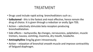 TREATMENT
• Drugs used include rapid acting bronchodilators such as ;
• Salbutamol - this is the fastest and most effective, hence remain the
drug of choice. It is given through a nebulizer or orally 2gm TDS.
• Action – selectively stimulate beta receptors producing
bronchodilatation.
• Side effects – tachycardia, Bp changes, nervousness, palpitation, muscle
tremors, nausea, vomiting, insomnia, dry mouth, headache.
• Aminophylline 5mg/kg given intravenously.
• Action – relaxation of bronchial smooth muscle and improve contractility
of fatigued diaphragm.
 
