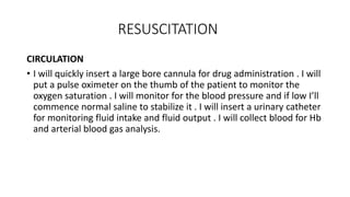 RESUSCITATION
CIRCULATION
• I will quickly insert a large bore cannula for drug administration . I will
put a pulse oximeter on the thumb of the patient to monitor the
oxygen saturation . I will monitor for the blood pressure and if low I’ll
commence normal saline to stabilize it . I will insert a urinary catheter
for monitoring fluid intake and fluid output . I will collect blood for Hb
and arterial blood gas analysis.
 