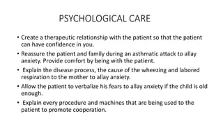 PSYCHOLOGICAL CARE
• Create a therapeutic relationship with the patient so that the patient
can have confidence in you.
• Reassure the patient and family during an asthmatic attack to allay
anxiety. Provide comfort by being with the patient.
• Explain the disease process, the cause of the wheezing and labored
respiration to the mother to allay anxiety.
• Allow the patient to verbalize his fears to allay anxiety if the child is old
enough.
• Explain every procedure and machines that are being used to the
patient to promote cooperation.
 