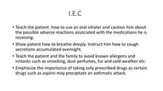 I.E.C
• Teach the patient how to use an oral inhaler and caution him about
the possible adverse reactions associated with the medications he is
receiving.
• Show patient how to breathe deeply. Instruct him how to cough
secretions accumulated overnight.
• Teach the patient and the family to avoid known allergens and
irritants such as smocking, dust perfumes, fur and cold weather etc.
• Emphasize the importance of taking only prescribed drugs as certain
drugs such as aspirin may precipitate an asthmatic attack.
 
