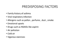 PREDISPOSING FACTORS
• Family history of asthma
• Viral respiratory infection
• Allergens such as pollen , perfume , dust , smoke
• Emotional upsets
• Drugs such as NSAIDs like aspirin
• Air pollution
• Cold air
• Vigorous exercises
 