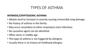 TYPES OF ASTHMA
INTRINSIC/CRYPTOGENIC ASTHMA
• Attacks tend to increase in severity causing irreversible lung damage.
• No history of asthma in the family
• May occur secondary to other respiratory tract infections
• No causative agent can be identified
• Often starts in middle age
• This type of asthma is not triggered by allergens
• Usually there is no history of childhood allergies.
 