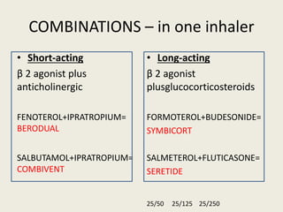 COMBINATIONS – in one inhaler
• Short-acting
β 2 agonist plus
anticholinergic
FENOTEROL+IPRATROPIUM=
BERODUAL
SALBUTAMOL+IPRATROPIUM=
COMBIVENT
• Long-acting
β 2 agonist
plusglucocorticosteroids
FORMOTEROL+BUDESONIDE=
SYMBICORT
SALMETEROL+FLUTICASONE=
SERETIDE
25/50 25/125 25/250
 