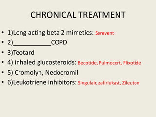 CHRONICAL TREATMENT
• 1)Long acting beta 2 mimetics: Serevent
• 2)___________COPD
• 3)Teotard
• 4) inhaled glucosteroids: Becotide, Pulmocort, Flixotide
• 5) Cromolyn, Nedocromil
• 6)Leukotriene inhibitors: Singulair, zafirlukast, Zileuton
 