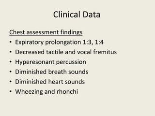 Chest assessment findings
• Expiratory prolongation 1:3, 1:4
• Decreased tactile and vocal fremitus
• Hyperesonant percussion
• Diminished breath sounds
• Diminished heart sounds
• Wheezing and rhonchi
Clinical Data
 
