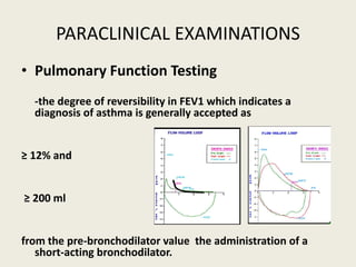 • Pulmonary Function Testing
-the degree of reversibility in FEV1 which indicates a
diagnosis of asthma is generally accepted as
≥ 12% and
≥ 200 ml
from the pre-bronchodilator value the administration of a
short-acting bronchodilator.
PARACLINICAL EXAMINATIONS
 