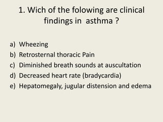 1. Wich of the folowing are clinical
findings in asthma ?
a) Wheezing
b) Retrosternal thoracic Pain
c) Diminished breath sounds at auscultation
d) Decreased heart rate (bradycardia)
e) Hepatomegaly, jugular distension and edema
 