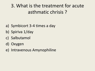 3. What is the treatment for acute
asthmatic chrisis ?
a) Symbicort 3-4 times a day
b) Spiriva 1/day
c) Salbutamol
d) Oxygen
e) Intravenous Amynophiline
 