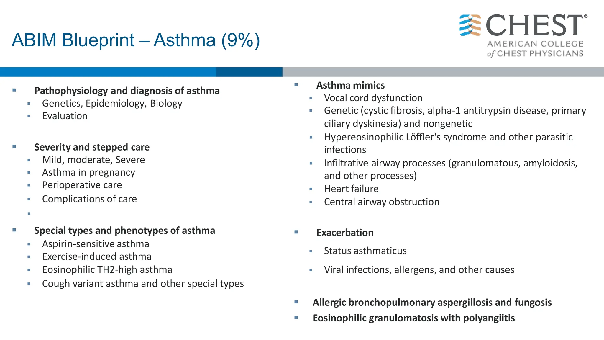  Pathophysiology and diagnosis of asthma
 Genetics, Epidemiology, Biology
 Evaluation
 Severity and stepped care
 Mild, moderate, Severe
 Asthma in pregnancy
 Perioperative care
 Complications of care

 Special types and phenotypes of asthma
 Aspirin-sensitive asthma
 Exercise-induced asthma
 Eosinophilic TH2-high asthma
 Cough variant asthma and other special types
 Asthma mimics
 Vocal cord dysfunction
 Genetic (cystic fibrosis, alpha-1 antitrypsin disease, primary
ciliary dyskinesia) and nongenetic
 Hypereosinophilic Löﬄer's syndrome and other parasitic
infections
 Infiltrative airway processes (granulomatous, amyloidosis,
and other processes)
 Heart failure
 Central airway obstruction
 Exacerbation
 Status asthmaticus
 Viral infections, allergens, and other causes
 Allergic bronchopulmonary aspergillosis and fungosis
 Eosinophilic granulomatosis with polyangiitis
ABIM Blueprint – Asthma (9%)
 