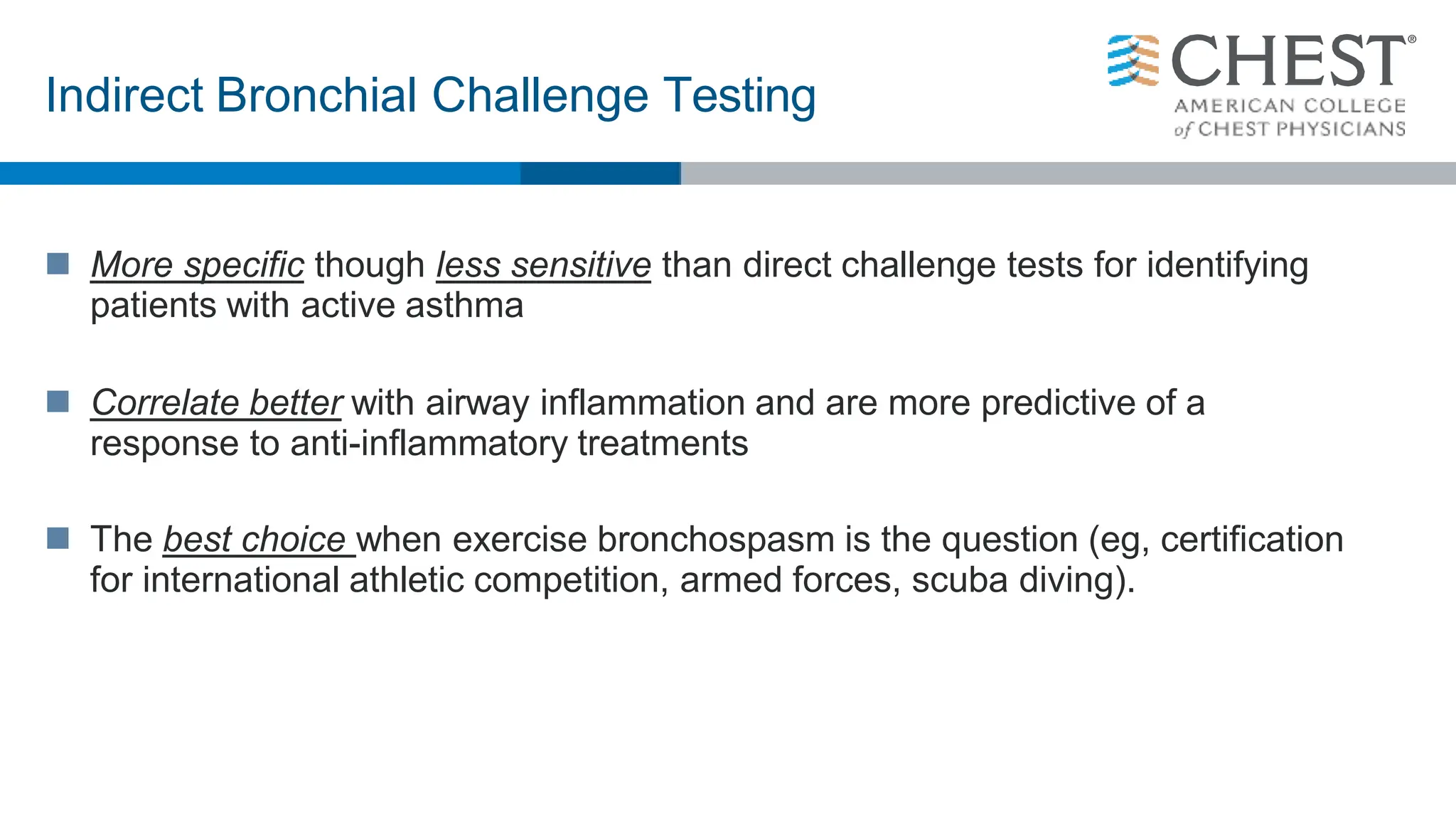  More specific though less sensitive than direct challenge tests for identifying
patients with active asthma
 Correlate better with airway inflammation and are more predictive of a
response to anti-inflammatory treatments
 The best choice when exercise bronchospasm is the question (eg, certification
for international athletic competition, armed forces, scuba diving).
Indirect Bronchial Challenge Testing
 