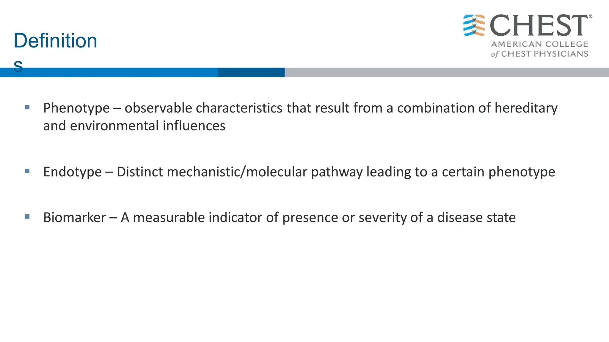  Phenotype – observable characteristics that result from a combination of hereditary
and environmental influences
 Endotype – Distinct mechanistic/molecular pathway leading to a certain phenotype
 Biomarker – A measurable indicator of presence or severity of a disease state
Definition
s
 