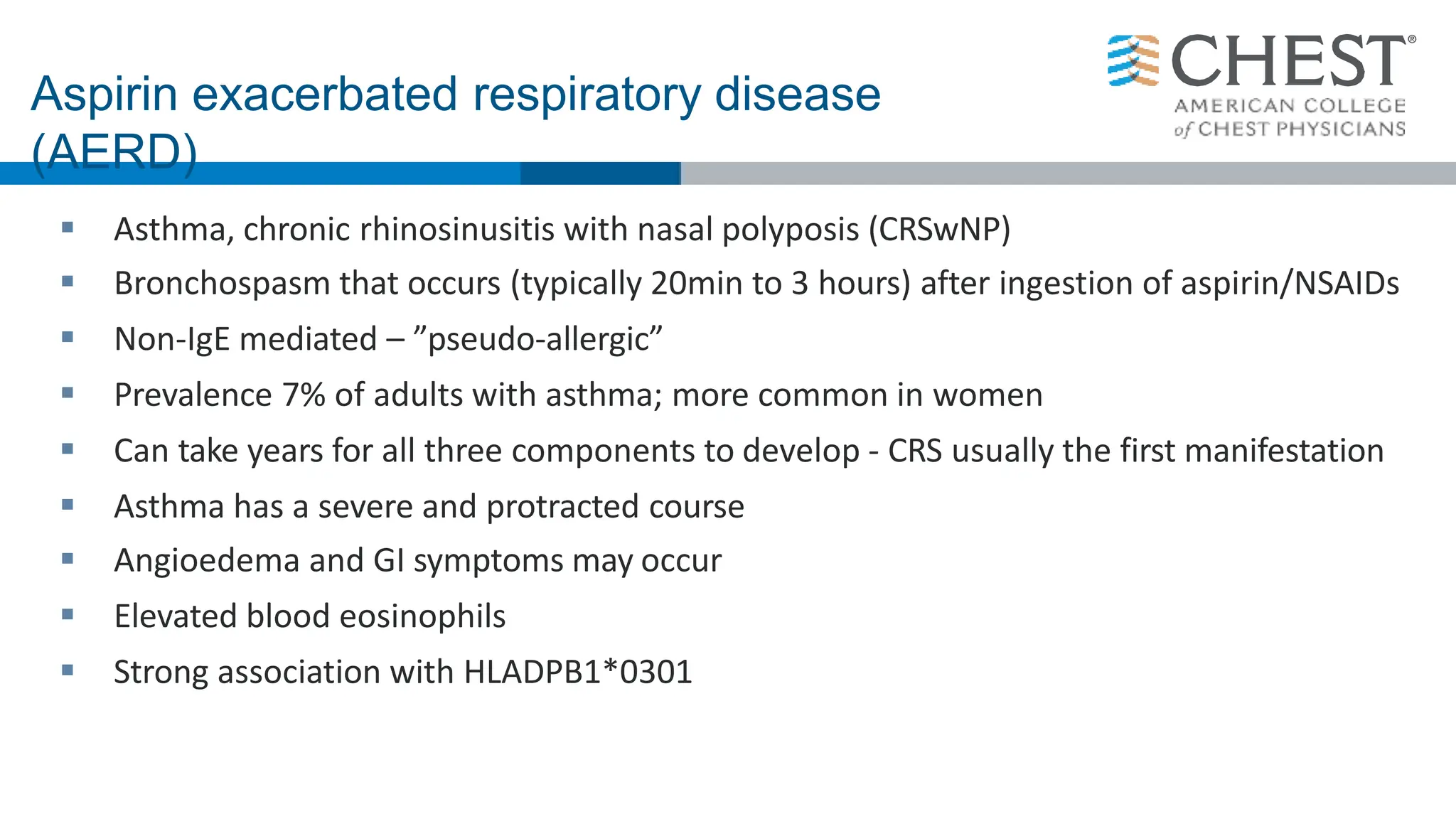 Aspirin exacerbated respiratory disease
(AERD)
 Asthma, chronic rhinosinusitis with nasal polyposis (CRSwNP)
 Bronchospasm that occurs (typically 20min to 3 hours) after ingestion of aspirin/NSAIDs
 Non-IgE mediated – ”pseudo-allergic”
 Prevalence 7% of adults with asthma; more common in women
 Can take years for all three components to develop - CRS usually the first manifestation
 Asthma has a severe and protracted course
 Angioedema and GI symptoms may occur
 Elevated blood eosinophils
 Strong association with HLADPB1*0301
 