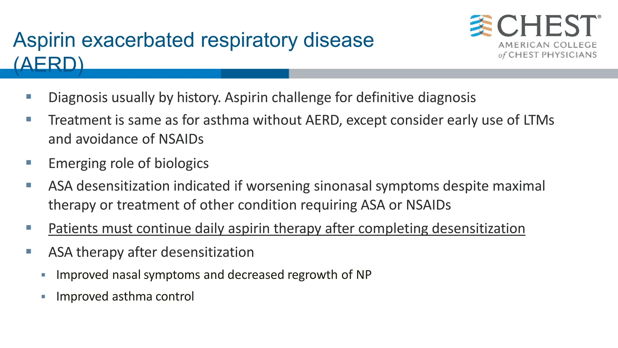 Aspirin exacerbated respiratory disease
(AERD)
 Diagnosis usually by history. Aspirin challenge for definitive diagnosis
 Treatment is same as for asthma without AERD, except consider early use of LTMs
and avoidance of NSAIDs
 Emerging role of biologics
 ASA desensitization indicated if worsening sinonasal symptoms despite maximal
therapy or treatment of other condition requiring ASA or NSAIDs
 Patients must continue daily aspirin therapy after completing desensitization
 ASA therapy after desensitization
 Improved nasal symptoms and decreased regrowth of NP
 Improved asthma control
 