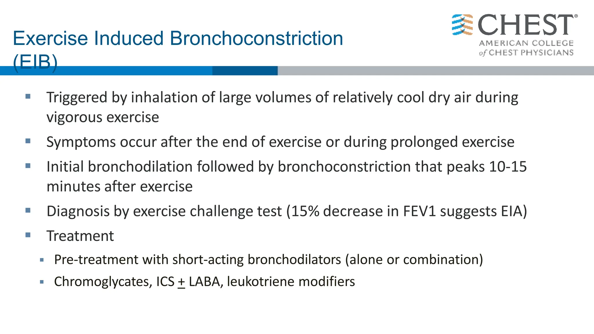 Exercise Induced Bronchoconstriction
(EIB)
 Triggered by inhalation of large volumes of relatively cool dry air during
vigorous exercise
 Symptoms occur after the end of exercise or during prolonged exercise
 Initial bronchodilation followed by bronchoconstriction that peaks 10-15
minutes after exercise
 Diagnosis by exercise challenge test (15% decrease in FEV1 suggests EIA)
 Treatment
 Pre-treatment with short-acting bronchodilators (alone or combination)
 Chromoglycates, ICS + LABA, leukotriene modifiers
 