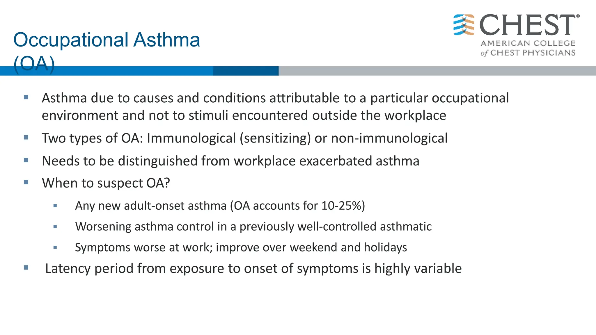  Asthma due to causes and conditions attributable to a particular occupational
environment and not to stimuli encountered outside the workplace
 Two types of OA: Immunological (sensitizing) or non-immunological
 Needs to be distinguished from workplace exacerbated asthma
 When to suspect OA?
 Any new adult-onset asthma (OA accounts for 10-25%)
 Worsening asthma control in a previously well-controlled asthmatic
 Symptoms worse at work; improve over weekend and holidays
 Latency period from exposure to onset of symptoms is highly variable
Occupational Asthma
(OA)
 