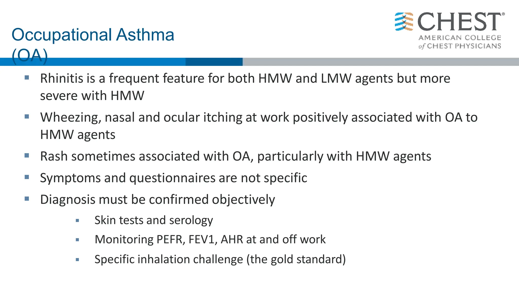  Rhinitis is a frequent feature for both HMW and LMW agents but more
severe with HMW
 Wheezing, nasal and ocular itching at work positively associated with OA to
HMW agents
 Rash sometimes associated with OA, particularly with HMW agents
 Symptoms and questionnaires are not specific
 Diagnosis must be confirmed objectively
 Skin tests and serology
 Monitoring PEFR, FEV1, AHR at and off work
 Specific inhalation challenge (the gold standard)
Occupational Asthma
(OA)
 