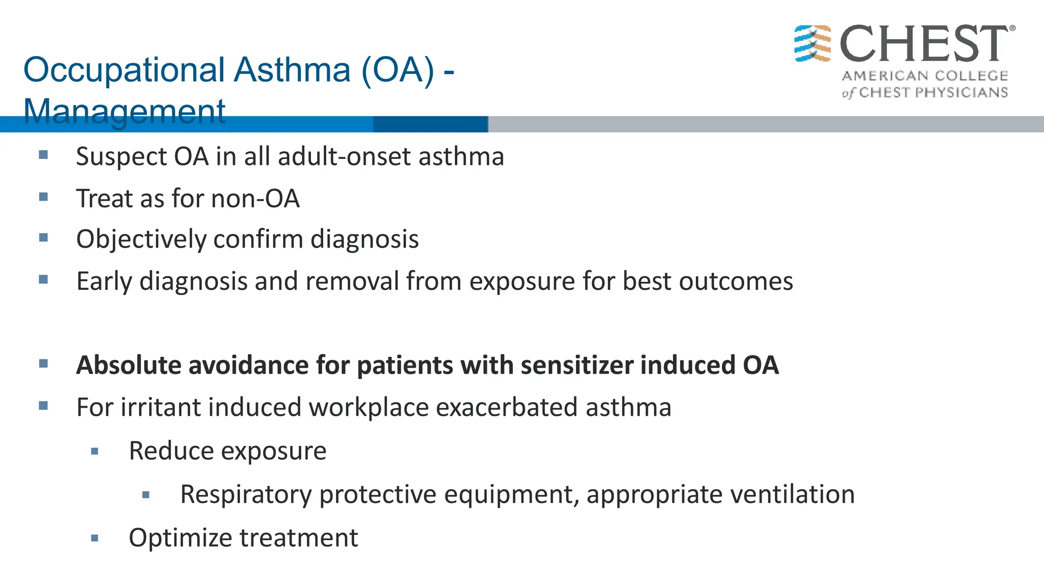  Suspect OA in all adult-onset asthma
 Treat as for non-OA
 Objectively confirm diagnosis
 Early diagnosis and removal from exposure for best outcomes
 Absolute avoidance for patients with sensitizer induced OA
 For irritant induced workplace exacerbated asthma
 Reduce exposure
 Respiratory protective equipment, appropriate ventilation
 Optimize treatment
Occupational Asthma (OA) -
Management
 