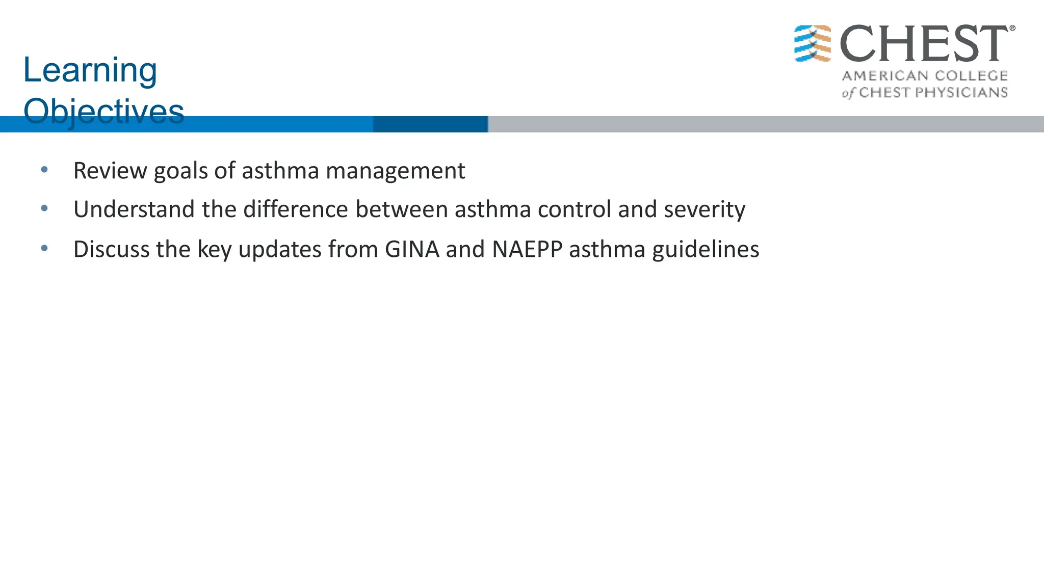 • Review goals of asthma management
• Understand the difference between asthma control and severity
• Discuss the key updates from GINA and NAEPP asthma guidelines
Learning
Objectives
 
